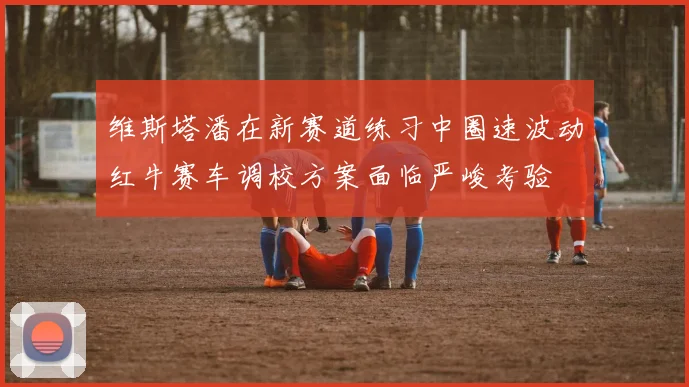 维斯塔潘在新赛道练习中圈速波动红牛赛车调校方案面临严峻考验