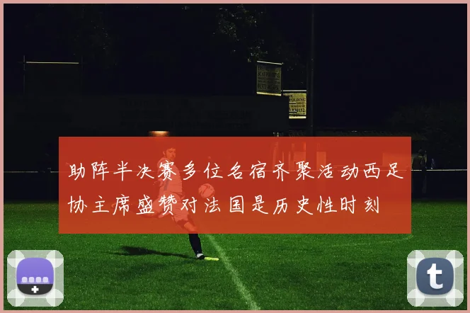 助阵半决赛多位名宿齐聚活动西足协主席盛赞对法国是历史性时刻