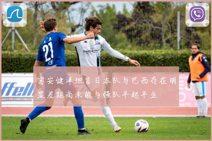 富安健洋坦言日本队与巴西存在明显差距尚未能与强队平起平坐