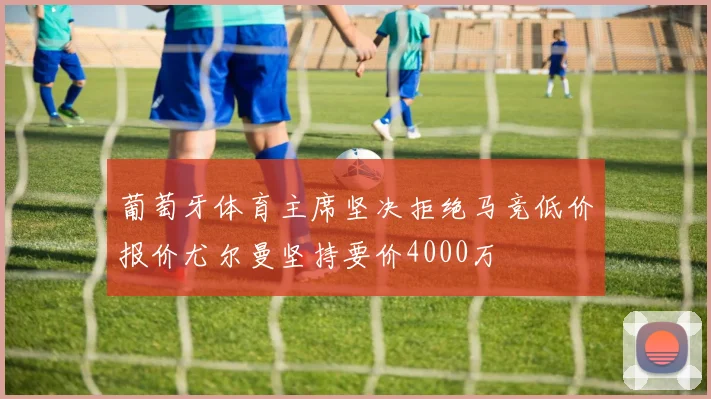葡萄牙体育主席坚决拒绝马竞低价报价尤尔曼坚持要价4000万