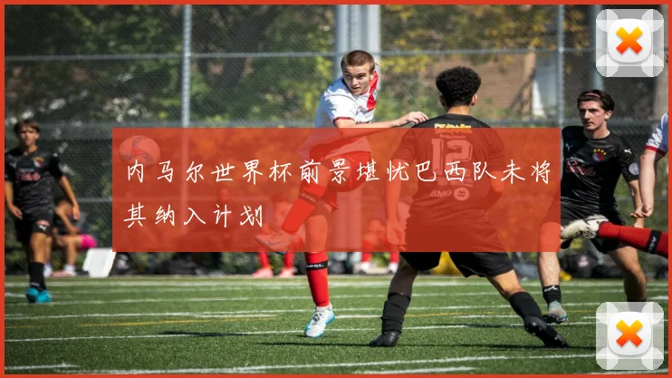 内马尔世界杯前景堪忧巴西队未将其纳入计划