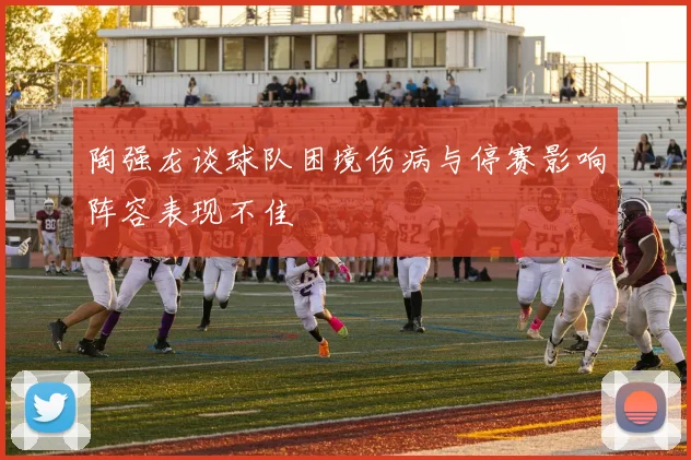 陶强龙谈球队困境伤病与停赛影响阵容表现不佳