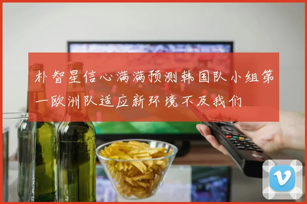 朴智星信心满满预测韩国队小组第一欧洲队适应新环境不及我们