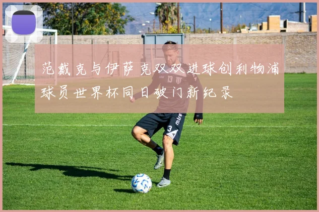 范戴克与伊萨克双双进球创利物浦球员世界杯同日破门新纪录