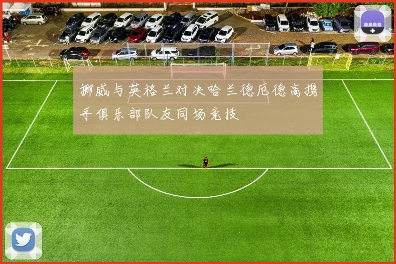 挪威与英格兰对决哈兰德厄德高携手俱乐部队友同场竞技