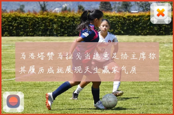 马洛塔赞马拉戈当选意足协主席称其履历成就展现天生赢家气质