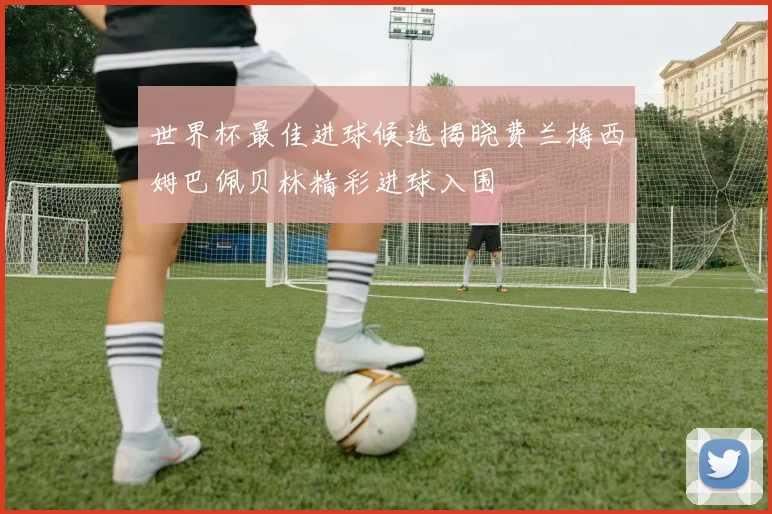 世界杯最佳进球候选揭晓费兰梅西姆巴佩贝林精彩进球入围