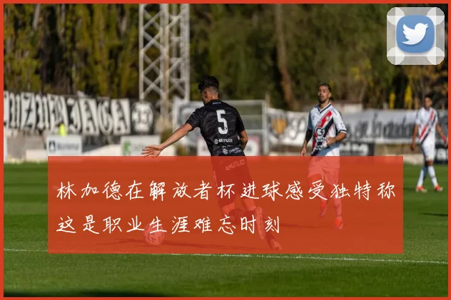 林加德在解放者杯进球感受独特称这是职业生涯难忘时刻