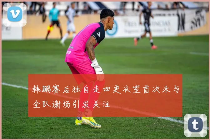 韩鹏赛后独自走回更衣室首次未与全队谢场引发关注