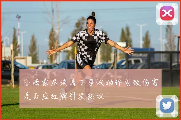 小西蒙尼谈马丁争议动作或致伤害是否应红牌引发热议