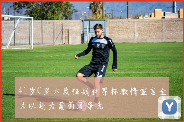 41岁C罗六度征战世界杯激情宣言全力以赴为葡萄牙争光