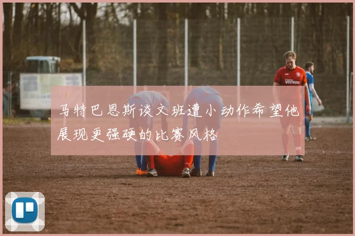 马特巴恩斯谈文班遭小动作希望他展现更强硬的比赛风格