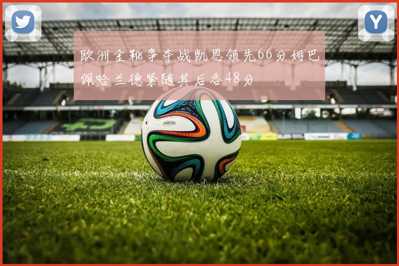 欧洲金靴争夺战凯恩领先66分姆巴佩哈兰德紧随其后各48分