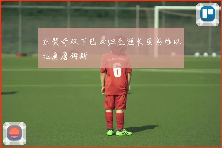 东契奇双下巴回归生涯长度或难以比肩詹姆斯