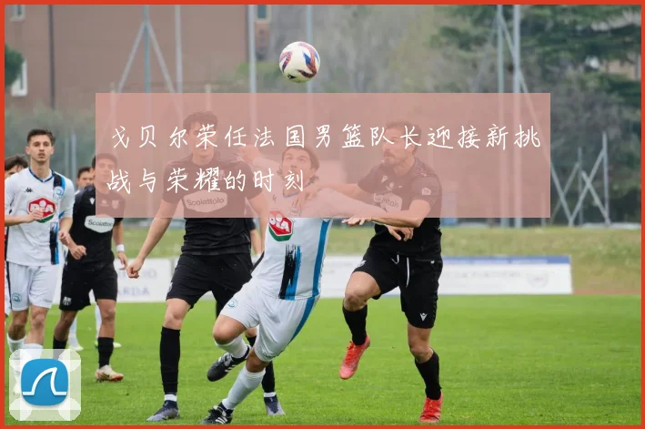 戈贝尔荣任法国男篮队长迎接新挑战与荣耀的时刻