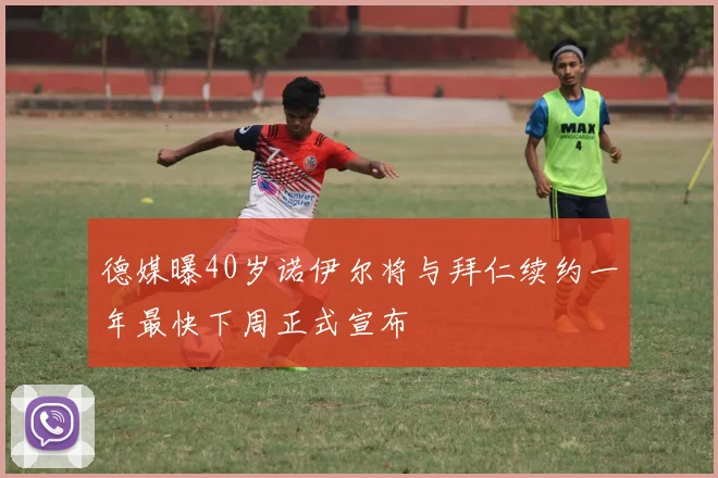 德媒曝40岁诺伊尔将与拜仁续约一年最快下周正式宣布