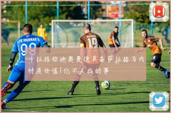 卡拉格称迪奥曼德具备萨拉赫马内特质价值1亿不关我的事