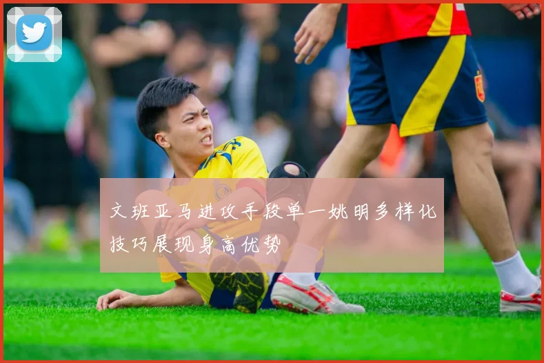 文班亚马进攻手段单一姚明多样化技巧展现身高优势