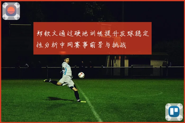 郑钦文通过硬地训练提升发球稳定性分析中网赛事前景与挑战