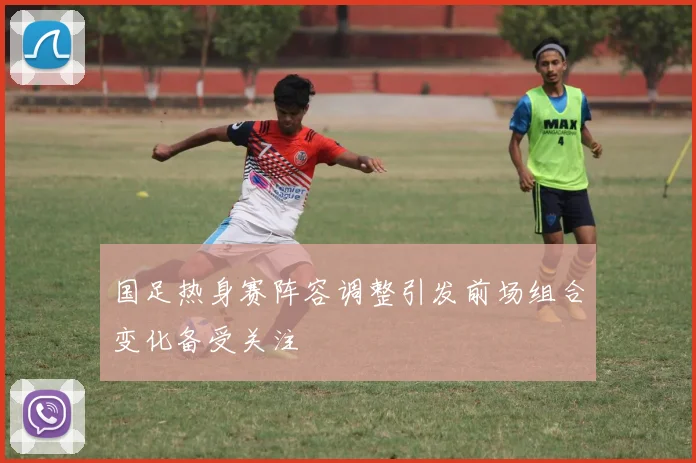 国足热身赛阵容调整引发前场组合变化备受关注