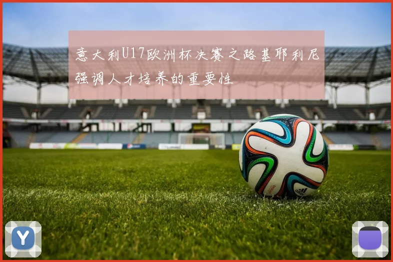 意大利U17欧洲杯决赛之路基耶利尼强调人才培养的重要性