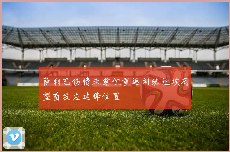 萨利巴伤情未愈但重返训练杜埃有望首发左边锋位置