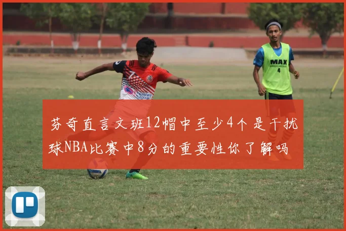 芬奇直言文班12帽中至少4个是干扰球NBA比赛中8分的重要性你了解吗