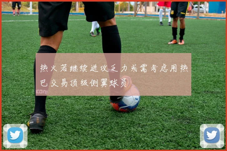 热火若继续进攻乏力或需考虑用热巴交易顶级侧翼球员
