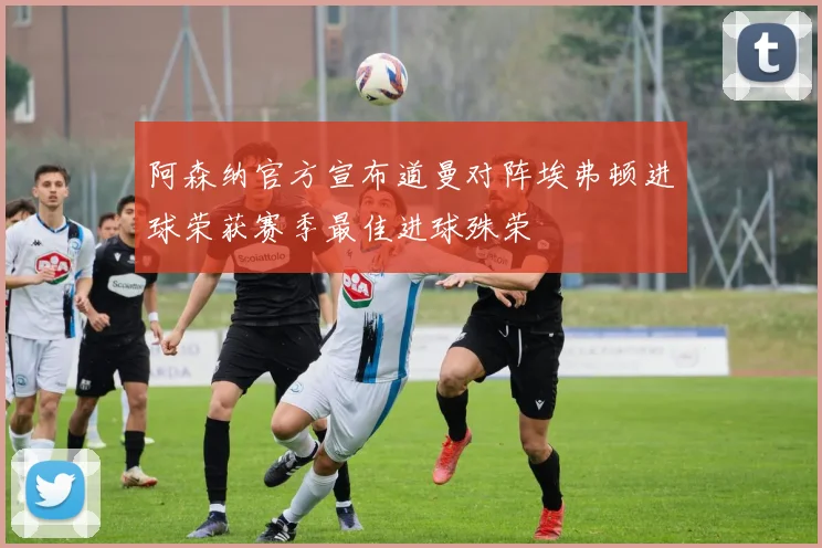 阿森纳官方宣布道曼对阵埃弗顿进球荣获赛季最佳进球殊荣