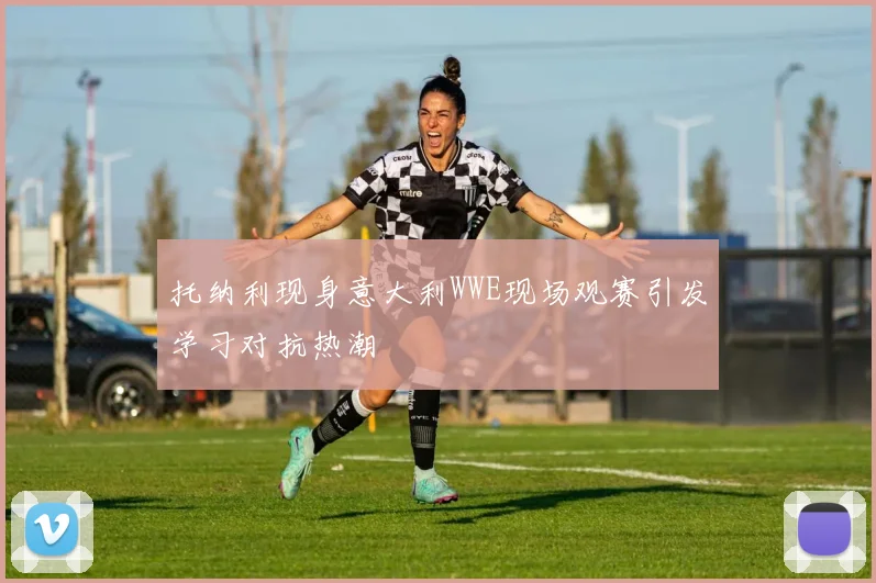 托纳利现身意大利WWE现场观赛引发学习对抗热潮