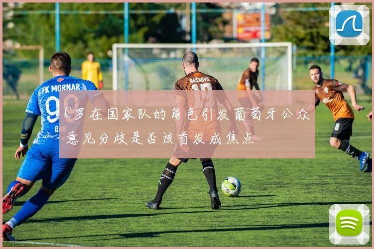 C罗在国家队的角色引发葡萄牙公众意见分歧是否该首发成焦点
